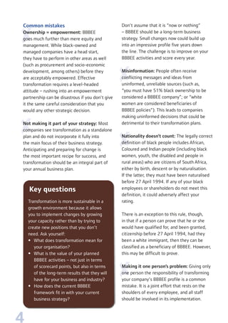 4
Common mistakes
Ownership = empowerment: BBBEE
goes much further than mere equity and
management. While black-owned and
managed companies have a head start,
they have to perform in other areas as well
(such as procurement and socio-economic
development, among others) before they
are acceptably empowered. Effective
transformation requires a level-headed
attitude – rushing into an empowerment
partnership can be disastrous if you don’t give
it the same careful consideration that you
would any other strategic decision.
Not making it part of your strategy: Most
companies see transformation as a standalone
plan and do not incorporate it fully into
the main focus of their business strategy.
Anticipating and preparing for change is
the most important recipe for success, and
transformation should be an integral part of
your annual business plan.
Don’t assume that it is “now or nothing”
– BBBEE should be a long-term business
strategy. Small changes now could build up
into an impressive profile five years down
the line. The challenge is to improve on your
BBBEE activities and score every year.
Misinformation: People often receive
conflicting messages and ideas from
uninformed, unreliable sources (such as,
“you must have 51% black ownership to be
considered a BBBEE company”; or “white
women are considered beneficiaries of
BBBEE policies”). This leads to companies
making uninformed decisions that could be
detrimental to their transformation plans.
Nationality doesn’t count: The legally correct
definition of black people includes African,
Coloured and Indian people (including black
women, youth, the disabled and people in
rural areas) who are citizens of South Africa,
either by birth, descent or by naturalisation.
If the latter, they must have been naturalised
before 27 April 1994. If any of your black
employees or shareholders do not meet this
definition, it could adversely affect your
rating.
There is an exception to this rule, though,
in that if a person can prove that he or she
would have qualified for, and been granted,
citizenship before 27 April 1994, had they
been a white immigrant, then they can be
classified as a beneficiary of BBBEE. However,
this may be difficult to prove.
Making it one person’s problem: Giving only
one person the responsibility of transforming
your company’s BBBEE profile is a common
mistake. It is a joint effort that rests on the
shoulders of every employee, and all staff
should be involved in its implementation.
Key questions
Transformation is more sustainable in a
growth environment because it allows
you to implement changes by growing
your capacity rather than by trying to
create new positions that you don’t
need. Ask yourself:
• What does transformation mean for
your organisation?
• What is the value of your planned
BBBEE activities – not just in terms
of scorecard points, but also in terms
of the long-term results that they will
have for your business and industry?
• How does the current BBBEE
framework fit in with your current
business strategy?
 