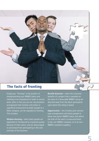 5
Simply put, “fronting” is the practice of
misrepresenting your BBBEE status and
claiming to be empowered in order to secure
work, when in fact you are not. Any business
arrangement that involves only token or
superficial involvement by black people or a
black company, can be regarded as fronting.
This includes:
Window dressing – when black people are
appointed or introduced to a business purely
because of their colour, and are discouraged
or prevented from participating in the core
activities of the business.
Benefit diversion – when the economic
benefits of a project that is awarded on
the basis of a favourable BBBEE rating are
diverted away from the black participants
upon whom the rating is based.
Opportunism – this includes joint venture
type arrangements with black people to
boost one party’s BBBEE status, but where
the bulk of the work is outsourced back
to the non-BBBEE company, or to its non-
BBBEE-compliant suppliers.
The facts of fronting
 