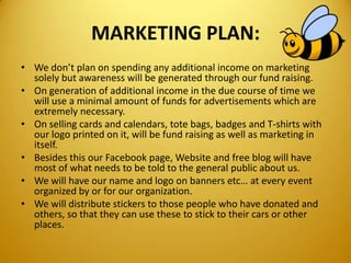 MARKETING PLAN:
• We don’t plan on spending any additional income on marketing
solely but awareness will be generated through our fund raising.
• On generation of additional income in the due course of time we
will use a minimal amount of funds for advertisements which are
extremely necessary.
• On selling cards and calendars, tote bags, badges and T-shirts with
our logo printed on it, will be fund raising as well as marketing in
itself.
• Besides this our Facebook page, Website and free blog will have
most of what needs to be told to the general public about us.
• We will have our name and logo on banners etc… at every event
organized by or for our organization.
• We will distribute stickers to those people who have donated and
others, so that they can use these to stick to their cars or other
places.
 