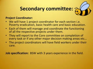 Secondary committee:
Project Coordinator:
• We will have 1 project coordinator for each section i.e.
Poverty eradication, basic health care and basic education.
• Each of them will manage and coordinate the functioning
of all the respective projects under them.
• They will report to the Core committee on completion of
every task or if any other major decision making areas etc…
• The project coordinators will have field workers under their
care.
Job specification: BSW with 3 years experience in the field.
 