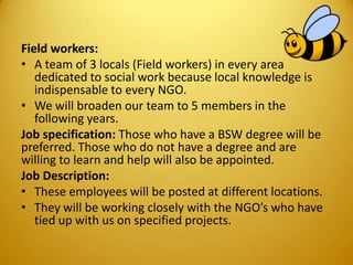 Field workers:
• A team of 3 locals (Field workers) in every area
dedicated to social work because local knowledge is
indispensable to every NGO.
• We will broaden our team to 5 members in the
following years.
Job specification: Those who have a BSW degree will be
preferred. Those who do not have a degree and are
willing to learn and help will also be appointed.
Job Description:
• These employees will be posted at different locations.
• They will be working closely with the NGO’s who have
tied up with us on specified projects.
 