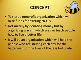 • To start a nonprofit organization which will
raise funds for existing NGO’s.
• Not merely by donating money but by
organizing ways in which we can teach people
how to live a better life.
• It will be an organization which will help the
people who are striving each day for the
betterment of the lives of the less fortunate.
 