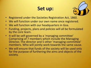 Set up:
• Registered under the Societies Registration Act, 1860.
• We will function under our own name once registered.
• We will function with our headquarters in Goa.
• Funding, projects, plans and policies will all be formulated
by the core team.
• It will be self-governed by a 'managing committee'
Comprising of 7 members which include the Managing
Director, The director and 5 other 'managing committee'
members. Who will jointly work towards the same cause.
• We will ensure that funds of the society will be used only
for the purpose of furthering the aims and objects of the
society.
 