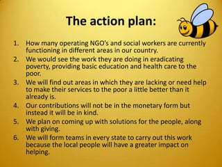 The action plan:
1. How many operating NGO’s and social workers are currently
functioning in different areas in our country.
2. We would see the work they are doing in eradicating
poverty, providing basic education and health care to the
poor.
3. We will find out areas in which they are lacking or need help
to make their services to the poor a little better than it
already is.
4. Our contributions will not be in the monetary form but
instead it will be in kind.
5. We plan on coming up with solutions for the people, along
with giving.
6. We will form teams in every state to carry out this work
because the local people will have a greater impact on
helping.
 
