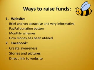 Ways to raise funds:
1. Website:
• Brief and yet attractive and very informative
• PayPal donation button
• Monthly schemes
• How money has been utilized
2. Facebook:
• Create awareness
• Stories and pictures
• Direct link to website
 