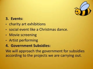 3. Events:
• charity art exhibitions
• social event like a Christmas dance.
• Movie screening
• Artist performing
4. Government Subsidies:
We will approach the government for subsidies
according to the projects we are carrying out.
 