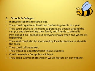 5. Schools & Colleges:
• motivate students to start a club.
• They could organize at least two fundraising events in a year.
• They could publicize the event by putting up posters around the
campus and also inviting their family and friends to attend it.
• Post about it on Facebook so everyone knows when and where it’s
happening.
• The event could also be sponsored by local businesses to alleviate
the costs.
• They could call a speaker.
• They would be educating their fellow students.
• Could be made a Compulsory Subject
• They could submit photos which would feature on our website.
 