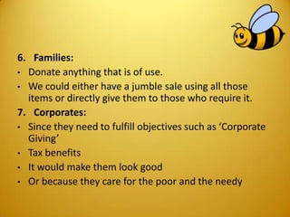6. Families:
• Donate anything that is of use.
• We could either have a jumble sale using all those
items or directly give them to those who require it.
7. Corporates:
• Since they need to fulfill objectives such as ‘Corporate
Giving’
• Tax benefits
• It would make them look good
• Or because they care for the poor and the needy
 