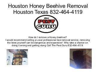 Houston Honey Beehive Removal
Houston Texas 832-464-4119

How do I remove a Honey beehive?
I would recommend calling a Local professional bee removal service, removing
the bees yourself can be dangerous and expensive! Why take a chance on
doing it wrong and getting stung Call The Pest Guru 832-464-4119

 