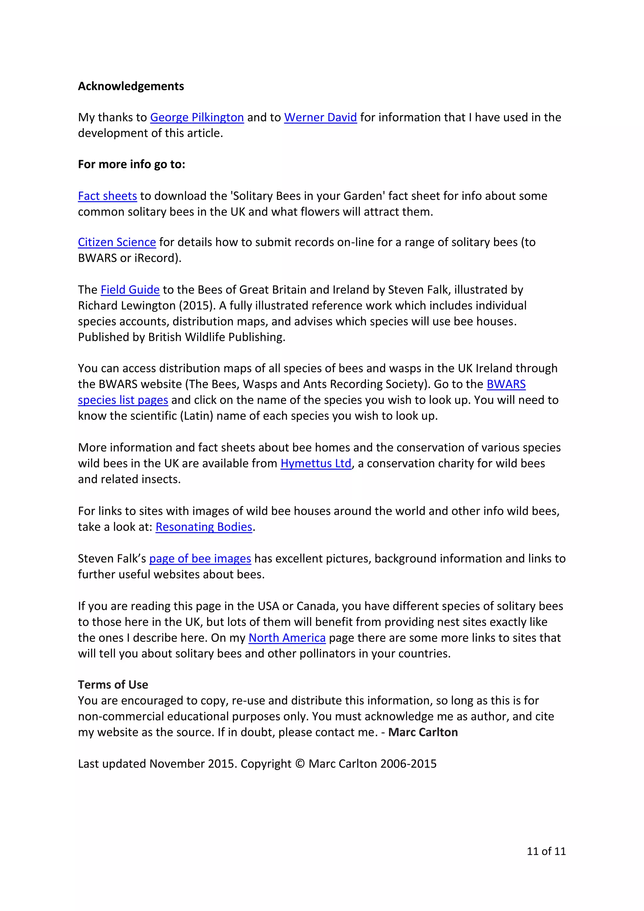 11 of 11
Acknowledgements
My thanks to George Pilkington and to Werner David for information that I have used in the
development of this article.
For more info go to:
Fact sheets to download the 'Solitary Bees in your Garden' fact sheet for info about some
common solitary bees in the UK and what flowers will attract them.
Citizen Science for details how to submit records on-line for a range of solitary bees (to
BWARS or iRecord).
The Field Guide to the Bees of Great Britain and Ireland by Steven Falk, illustrated by
Richard Lewington (2015). A fully illustrated reference work which includes individual
species accounts, distribution maps, and advises which species will use bee houses.
Published by British Wildlife Publishing.
You can access distribution maps of all species of bees and wasps in the UK Ireland through
the BWARS website (The Bees, Wasps and Ants Recording Society). Go to the BWARS
species list pages and click on the name of the species you wish to look up. You will need to
know the scientific (Latin) name of each species you wish to look up.
More information and fact sheets about bee homes and the conservation of various species
wild bees in the UK are available from Hymettus Ltd, a conservation charity for wild bees
and related insects.
For links to sites with images of wild bee houses around the world and other info wild bees,
take a look at: Resonating Bodies.
Steven Falk’s page of bee images has excellent pictures, background information and links to
further useful websites about bees.
If you are reading this page in the USA or Canada, you have different species of solitary bees
to those here in the UK, but lots of them will benefit from providing nest sites exactly like
the ones I describe here. On my North America page there are some more links to sites that
will tell you about solitary bees and other pollinators in your countries.
Terms of Use
You are encouraged to copy, re-use and distribute this information, so long as this is for
non-commercial educational purposes only. You must acknowledge me as author, and cite
my website as the source. If in doubt, please contact me. - Marc Carlton
Last updated November 2015. Copyright © Marc Carlton 2006-2015
 