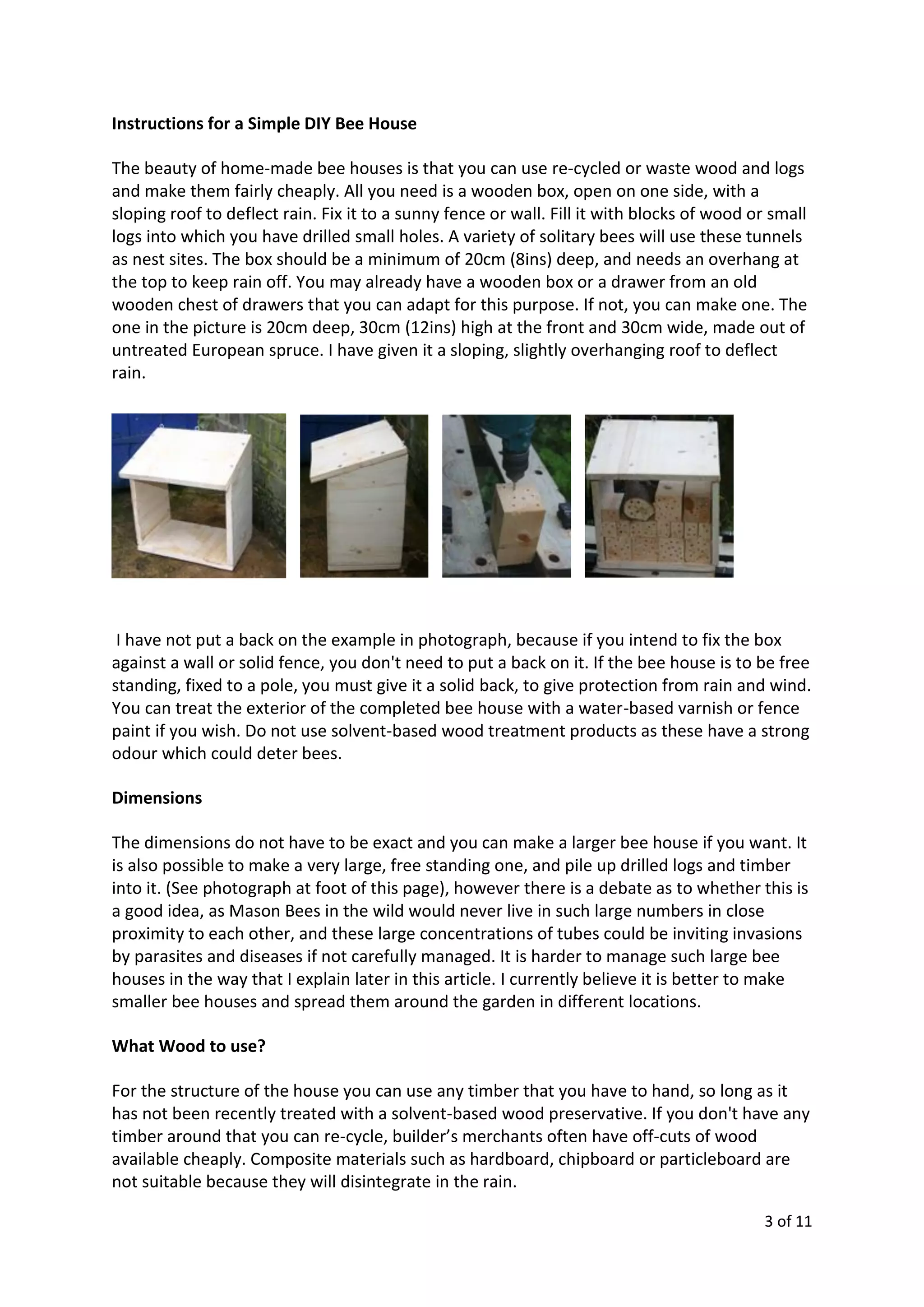 3 of 11
Instructions for a Simple DIY Bee House
The beauty of home-made bee houses is that you can use re-cycled or waste wood and logs
and make them fairly cheaply. All you need is a wooden box, open on one side, with a
sloping roof to deflect rain. Fix it to a sunny fence or wall. Fill it with blocks of wood or small
logs into which you have drilled small holes. A variety of solitary bees will use these tunnels
as nest sites. The box should be a minimum of 20cm (8ins) deep, and needs an overhang at
the top to keep rain off. You may already have a wooden box or a drawer from an old
wooden chest of drawers that you can adapt for this purpose. If not, you can make one. The
one in the picture is 20cm deep, 30cm (12ins) high at the front and 30cm wide, made out of
untreated European spruce. I have given it a sloping, slightly overhanging roof to deflect
rain.
I have not put a back on the example in photograph, because if you intend to fix the box
against a wall or solid fence, you don't need to put a back on it. If the bee house is to be free
standing, fixed to a pole, you must give it a solid back, to give protection from rain and wind.
You can treat the exterior of the completed bee house with a water-based varnish or fence
paint if you wish. Do not use solvent-based wood treatment products as these have a strong
odour which could deter bees.
Dimensions
The dimensions do not have to be exact and you can make a larger bee house if you want. It
is also possible to make a very large, free standing one, and pile up drilled logs and timber
into it. (See photograph at foot of this page), however there is a debate as to whether this is
a good idea, as Mason Bees in the wild would never live in such large numbers in close
proximity to each other, and these large concentrations of tubes could be inviting invasions
by parasites and diseases if not carefully managed. It is harder to manage such large bee
houses in the way that I explain later in this article. I currently believe it is better to make
smaller bee houses and spread them around the garden in different locations.
What Wood to use?
For the structure of the house you can use any timber that you have to hand, so long as it
has not been recently treated with a solvent-based wood preservative. If you don't have any
timber around that you can re-cycle, builder’s merchants often have off-cuts of wood
available cheaply. Composite materials such as hardboard, chipboard or particleboard are
not suitable because they will disintegrate in the rain.
 