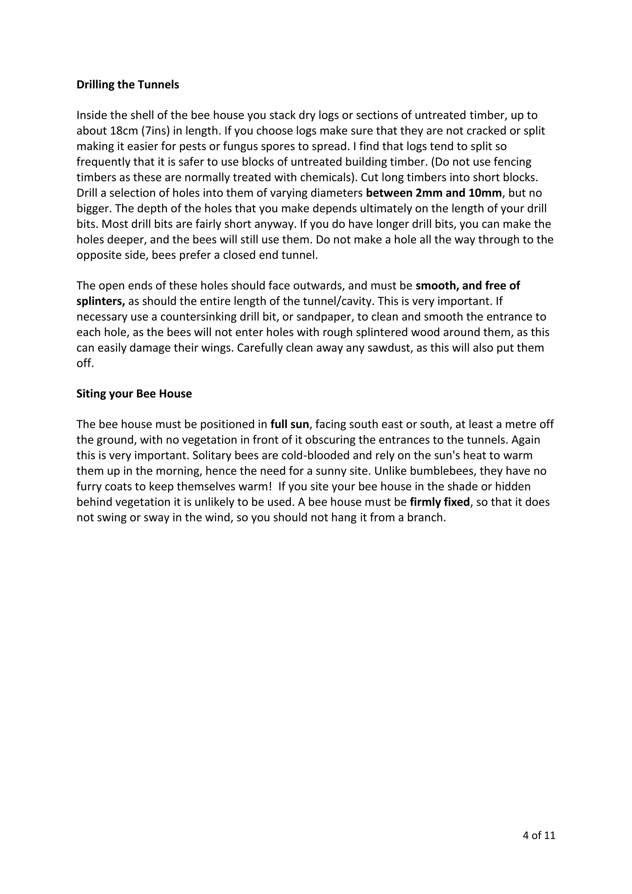 4 of 11
Drilling the Tunnels
Inside the shell of the bee house you stack dry logs or sections of untreated timber, up to
about 18cm (7ins) in length. If you choose logs make sure that they are not cracked or split
making it easier for pests or fungus spores to spread. I find that logs tend to split so
frequently that it is safer to use blocks of untreated building timber. (Do not use fencing
timbers as these are normally treated with chemicals). Cut long timbers into short blocks.
Drill a selection of holes into them of varying diameters between 2mm and 10mm, but no
bigger. The depth of the holes that you make depends ultimately on the length of your drill
bits. Most drill bits are fairly short anyway. If you do have longer drill bits, you can make the
holes deeper, and the bees will still use them. Do not make a hole all the way through to the
opposite side, bees prefer a closed end tunnel.
The open ends of these holes should face outwards, and must be smooth, and free of
splinters, as should the entire length of the tunnel/cavity. This is very important. If
necessary use a countersinking drill bit, or sandpaper, to clean and smooth the entrance to
each hole, as the bees will not enter holes with rough splintered wood around them, as this
can easily damage their wings. Carefully clean away any sawdust, as this will also put them
off.
Siting your Bee House
The bee house must be positioned in full sun, facing south east or south, at least a metre off
the ground, with no vegetation in front of it obscuring the entrances to the tunnels. Again
this is very important. Solitary bees are cold-blooded and rely on the sun's heat to warm
them up in the morning, hence the need for a sunny site. Unlike bumblebees, they have no
furry coats to keep themselves warm! If you site your bee house in the shade or hidden
behind vegetation it is unlikely to be used. A bee house must be firmly fixed, so that it does
not swing or sway in the wind, so you should not hang it from a branch.
 