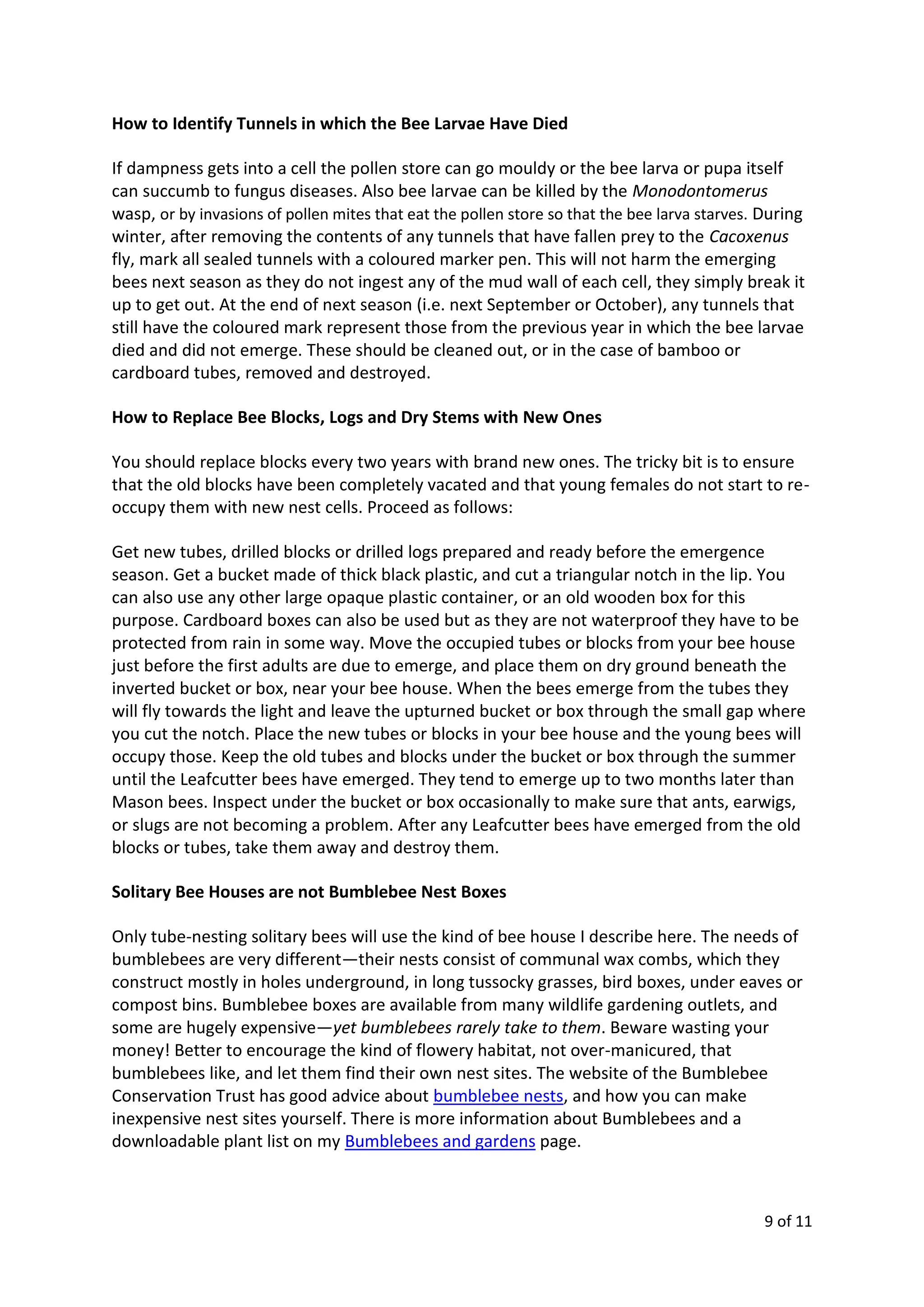 9 of 11
How to Identify Tunnels in which the Bee Larvae Have Died
If dampness gets into a cell the pollen store can go mouldy or the bee larva or pupa itself
can succumb to fungus diseases. Also bee larvae can be killed by the Monodontomerus
wasp, or by invasions of pollen mites that eat the pollen store so that the bee larva starves. During
winter, after removing the contents of any tunnels that have fallen prey to the Cacoxenus
fly, mark all sealed tunnels with a coloured marker pen. This will not harm the emerging
bees next season as they do not ingest any of the mud wall of each cell, they simply break it
up to get out. At the end of next season (i.e. next September or October), any tunnels that
still have the coloured mark represent those from the previous year in which the bee larvae
died and did not emerge. These should be cleaned out, or in the case of bamboo or
cardboard tubes, removed and destroyed.
How to Replace Bee Blocks, Logs and Dry Stems with New Ones
You should replace blocks every two years with brand new ones. The tricky bit is to ensure
that the old blocks have been completely vacated and that young females do not start to re-
occupy them with new nest cells. Proceed as follows:
Get new tubes, drilled blocks or drilled logs prepared and ready before the emergence
season. Get a bucket made of thick black plastic, and cut a triangular notch in the lip. You
can also use any other large opaque plastic container, or an old wooden box for this
purpose. Cardboard boxes can also be used but as they are not waterproof they have to be
protected from rain in some way. Move the occupied tubes or blocks from your bee house
just before the first adults are due to emerge, and place them on dry ground beneath the
inverted bucket or box, near your bee house. When the bees emerge from the tubes they
will fly towards the light and leave the upturned bucket or box through the small gap where
you cut the notch. Place the new tubes or blocks in your bee house and the young bees will
occupy those. Keep the old tubes and blocks under the bucket or box through the summer
until the Leafcutter bees have emerged. They tend to emerge up to two months later than
Mason bees. Inspect under the bucket or box occasionally to make sure that ants, earwigs,
or slugs are not becoming a problem. After any Leafcutter bees have emerged from the old
blocks or tubes, take them away and destroy them.
Solitary Bee Houses are not Bumblebee Nest Boxes
Only tube-nesting solitary bees will use the kind of bee house I describe here. The needs of
bumblebees are very different—their nests consist of communal wax combs, which they
construct mostly in holes underground, in long tussocky grasses, bird boxes, under eaves or
compost bins. Bumblebee boxes are available from many wildlife gardening outlets, and
some are hugely expensive—yet bumblebees rarely take to them. Beware wasting your
money! Better to encourage the kind of flowery habitat, not over-manicured, that
bumblebees like, and let them find their own nest sites. The website of the Bumblebee
Conservation Trust has good advice about bumblebee nests, and how you can make
inexpensive nest sites yourself. There is more information about Bumblebees and a
downloadable plant list on my Bumblebees and gardens page.
 