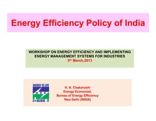 Energy Efficiency Policy of India


    WORKSHOP ON ENERGY EFFICIENCY AND IMPLEMENTING
      ENERGY MANAGEMENT SYSTEMS FOR INDUSTRIES
                    5th March,2013




                     K. K. Chakarvarti
                    Energy Economist,
                Bureau of Energy Efficiency
                    New Delhi (INDIA)
 