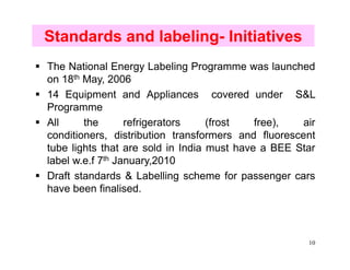 Standards and labeling- Initiatives
The National Energy Labeling Programme was launched
on 18th May, 2006
14 Equipment and Appliances covered under S&L
Programme
All     the       refrigerators    (frost   free),  air
conditioners, distribution transformers and fluorescent
tube lights that are sold in India must have a BEE Star
label w.e.f 7th January,2010
Draft standards & Labelling scheme for passenger cars
have been finalised.



                                                     10
 