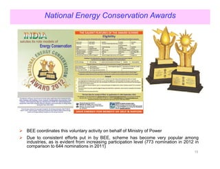 National Energy Conservation Awards




BEE coordinates this voluntary activity on behalf of Ministry of Power
Due to consistent efforts put in by BEE, scheme has become very popular among
industries, as is evident from increasing participation level (773 nomination in 2012 in
comparison to 644 nominations in 2011)
                                                                                     15
 