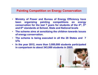 Painting Competition on Energy Conservation

• Ministry of Power and Bureau of Energy Efficiency have
  been organizing painting competitions on energy
  conservation for the last 7 years for students of the 4th, 5th
  and 6th standards at School, State and National levels
• The scheme aims at sensitizing the children towards issues
  of energy conservation.
• The scheme is being executed in all the 28 States and 7
  UTs
• In the year 2012, more than 3,000,000 students participated
  in comparison to about 343,000 students in 2005.




                                                              19
 