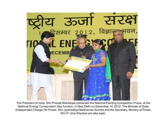 The President of India, Shri Pranab Mukherjee presented the National Painting Competition Prizes, at the
   National Energy Conservation Day function, in New Delhi on December 14, 2012. The Minister of State
(Independent Charge) for Power, Shri Jyotiraditya Madhavrao Scindia and the Secretary, Ministry of Power,
                                   Shri P. Uma Shankar are also seen.
 