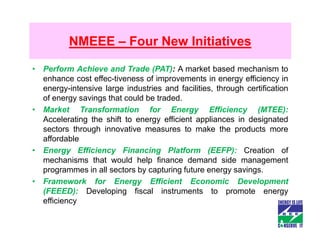 NMEEE – Four New Initiatives

• Perform Achieve and Trade (PAT): A market based mechanism to
  enhance cost effec-tiveness of improvements in energy efficiency in
  energy-intensive large industries and facilities, through certification
  of energy savings that could be traded.
• Market Transformation for Energy Efficiency (MTEE):
  Accelerating the shift to energy efficient appliances in designated
  sectors through innovative measures to make the products more
  affordable
• Energy Efficiency Financing Platform (EEFP): Creation of
  mechanisms that would help finance demand side management
  programmes in all sectors by capturing future energy savings.
• Framework for Energy Efficient Economic Development
  (FEEED): Developing fiscal instruments to promote energy
  efficiency
 