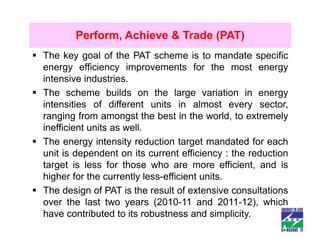 Perform, Achieve & Trade (PAT)
The key goal of the PAT scheme is to mandate specific
energy efficiency improvements for the most energy
intensive industries.
The scheme builds on the large variation in energy
intensities of different units in almost every sector,
ranging from amongst the best in the world, to extremely
inefficient units as well.
The energy intensity reduction target mandated for each
unit is dependent on its current efficiency : the reduction
target is less for those who are more efficient, and is
higher for the currently less-efficient units.
The design of PAT is the result of extensive consultations
over the last two years (2010-11 and 2011-12), which
have contributed to its robustness and simplicity.
 