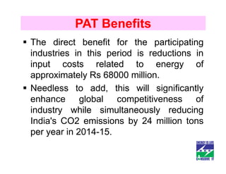 PAT Benefits
The direct benefit for the participating
industries in this period is reductions in
input costs related to energy of
approximately Rs 68000 million.
Needless to add, this will significantly
enhance global competitiveness of
industry while simultaneously reducing
India's CO2 emissions by 24 million tons
per year in 2014-15.
 