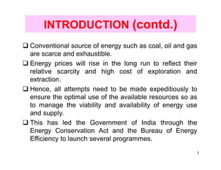INTRODUCTION (contd.)
Conventional source of energy such as coal, oil and gas
are scarce and exhaustible.
Energy prices will rise in the long run to reflect their
relative scarcity and high cost of exploration and
extraction.
Hence, all attempts need to be made expeditiously to
ensure the optimal use of the available resources so as
to manage the viability and availability of energy use
and supply.
This has led the Government of India through the
Energy Conservation Act and the Bureau of Energy
Efficiency to launch several programmes.
                                                       3
 