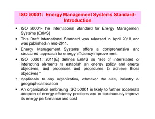 ISO 50001: Energy Management Systems Standard-
                  Introduction
ISO 50001- the International Standard for Energy Management
Systems (EnMS)
This Draft International Standard was released in April 2010 and
was published in mid-2011.
Energy Management Systems offers a comprehensive and
structured approach for energy efficiency improvement.
ISO 50001: 2011(E) defines EnMS as “set of interrelated or
interacting elements to establish an energy policy and energy
objectives, and processes and procedures to achieve those
objectives “
Applicable to any organization, whatever the size, industry or
geographical location
An organization embracing ISO 50001 is likely to further accelerate
adoption of energy efficiency practices and to continuously improve
its energy performance and cost.
 