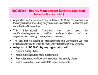 ISO 50001: Energy Management Systems Standard-
                  Introduction ( contd.)
    Application of the standard can be tailored to fit the requirements of
    the organization, including degree of documentation, resources and
    complexity of the system
    This       International   Standard  can      be     used          for
    certification/registration  and/or  self-declaration    of         an
    organization's energy management system.
    The fact that it's based on measurement and verification will help
    organization stay on track to meet their declared energy policies.
    Adoption of ISO 50001 by any organization will:
•     Reduce energy bills
•     Make manufacturing more sustainable
•     Promotes energy efficiency throughout the supply chain
•     Helps in meeting National GHG reduction targets
 