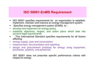 ISO 50001-EnMS Requirement

    ISO 50001 specifies requirements for an organization to establish,
    implement, maintain and improve an energy management system.
     Specifies energy management system (EnMS) to :
•   develop and implement an energy policy,
•   establish objectives, targets, and action plans which take into
    account legal requirements
       This International Standard specifies requirements for all factors
    affecting:
•   energy supply, uses and consumption
•   measurement, documentation and reporting,
•   design and procurement practices for energy using equipment,
    processes, systems, and personnel.

    ISO 50001 does not prescribe specific performance criteria with
    respect to energy
 