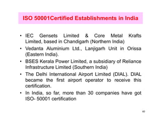 ISO 50001Certified Establishments in India


• IEC Gensets Limited & Core Metal Krafts
  Limited, based in Chandigarh (Northern India)
• Vedanta Aluminium Ltd., Lanjigarh Unit in Orissa
  (Eastern India).
• BSES Kerala Power Limited, a subsidiary of Reliance
  Infrastructure Limited (Southern India)
• The Delhi International Airport Limited (DIAL). DIAL
  became the first airport operator to receive this
  certification.
• In India, so far, more than 30 companies have got
  ISO- 50001 certification

                                                         40
 
