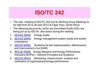 ISO/TC 242
• The next meeting of ISO/TC 242 and its Working Group Meetings to
   be held from 22 to 26 April 2013 at Cape Town ,South Africa.
• The following documents, which are Committee Drafts (CD), are
   being put up by ISO for discussion during the meeting:
1. ISO/CD 50002 Energy audits.
2. ISO/CD 50003 Energy management system audits and auditor
    competency
3. ISO/CD 50004 Guidance for the Implementation, Maintenance
    and Improvement of an EnMS
4. ISO/CD 50006 Energy Baseline and Energy Performance
    Indicators (EnPIs) -- General Principles and Guidance
5. ISO/CD 50015 Monitoring, measurement, analysis and
    verification of organizational energy performance
 