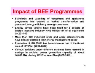 Impact of BEE Programmes
Standards and Labelling of equipment and appliances
programme has created a market transformation and
promoted energy efficiency among consumers
Energy saving targets have been fixed for 8 sectors of
energy intensive industry- 6.60 million ton of oil equivalent
by 2014-15
More than 200 industrial units and other establishments
have already declared their energy management policy
Promotion of ISO 50001 has been taken as one of the thrust
area of 12th Plan (2012-2017)
Various activities under different schemes have resulted in
savings in avoided power generation capacity of about
10,836 MW during 11th Five Year Plan (2007-2012).



                                                            42
 