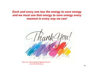 Each and every one has the energy to save energy
and we must use that energy to save energy every
         moment in every way we can!




      Visit us at www.energymanagertraining.com
                   www.bee-india.nic.in
                                                   44
 