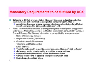Mandatory Requirements to be fulfilled by DCs`

    Schedule to EC Act provides list of 15 energy intensive industries and other
    establishments to be notified as designated consumers (DC). DCs to
        Appoint or designate energy managers in charge of activities for efficient
        use of energy and its conservation (clause 14(l)).
•   (Note: The minimum qualification of energy manager to be designated or appointed
    under clause 14(l) is the passing of certification examination, conducted by Bureau of
    Energy Efficiency. The following information to be provided for energy manager:
     – Name of the energy manager
     – Registration number (EA/EM No.)
     – Complete postal office address
     – Telephone and Mobile number
     – Email address)
        The information with regard to energy consumed (clause 14(a)) in Form 1
        Get energy audits conducted by accredited energy auditors
        Implement techno-economic viable recommendations
        Comply with norms of specific energy consumption fixed
        Submit report on steps taken
•
 