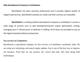Web development Company in Coimbatore 
Beeinfotech has been extremly professional and it provides highest quality of elegant web services. Beeinfotech exceeds our needs and their services are invaluable. 
Beeinfotech is a leading website development company in coimbatore. It serves a wide range of services such as web development,Search engine optimization, testing, managing your IT infrastructure to dedicate IT staffing. All of these are provided to you to the highest standard without compromise 
Seo services in Coimbatore 
Beeinfotech is specialized company for Seo services in Coimbatore, tamilnadu, india. We are using new technology and search engine updates. Seo is one of the best way to improve our business. From that we can increase site viewer and rank. Our team doing both technologies.  
