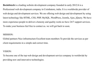 Beeinfotech is a leading website development company founded in early 2012.It is a Professional web development company in Coimbatore, india. Ii is a worldwide provider of web design and development services. We are offering web design and development by using latest technology like HTML, CSS, PHP, MySQL, WordPress, Joomla, Ajax, jQuery. We have more experience people to deliver a honesty and quality work.we have 24/7 support services. To make your business feel free to contact us. we will get back to soon. 
MISSION: 
Global partners Nice infrastructure Excellent team members To provide the services as per client requirements in a simple and correct time. VISION: To become one of the top web design and development service company in worldwide by providing new and innovative technologies. 
 