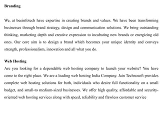 Branding 
We, at beeinfotech have expertise in creating brands and values. We have been transforming businesses through brand strategy, design and communication solutions. We bring outstanding thinking, marketing depth and creative expression to incubating new brands or energizing old ones. Our core aim is to design a brand which becomes your unique identity and conveys strength, professionalism, innovation and all what you do. 
Web Hosting 
Are you looking for a dependable web hosting company to launch your website? You have come to the right place. We are a leading web hosting India Company. Jain Technosoft provides complete web hosting solutions for both, individuals who desire full functionality on a small budget, and small-to medium-sized businesses. We offer high quality, affordable and security- oriented web hosting services along with speed, reliability and flawless customer service  