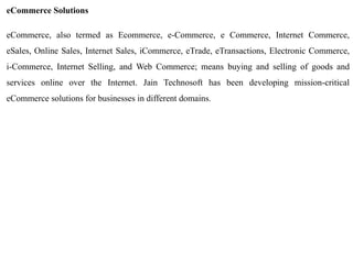 eCommerce Solutions 
eCommerce, also termed as Ecommerce, e-Commerce, e Commerce, Internet Commerce, eSales, Online Sales, Internet Sales, iCommerce, eTrade, eTransactions, Electronic Commerce, i-Commerce, Internet Selling, and Web Commerce; means buying and selling of goods and services online over the Internet. Jain Technosoft has been developing mission-critical eCommerce solutions for businesses in different domains. 