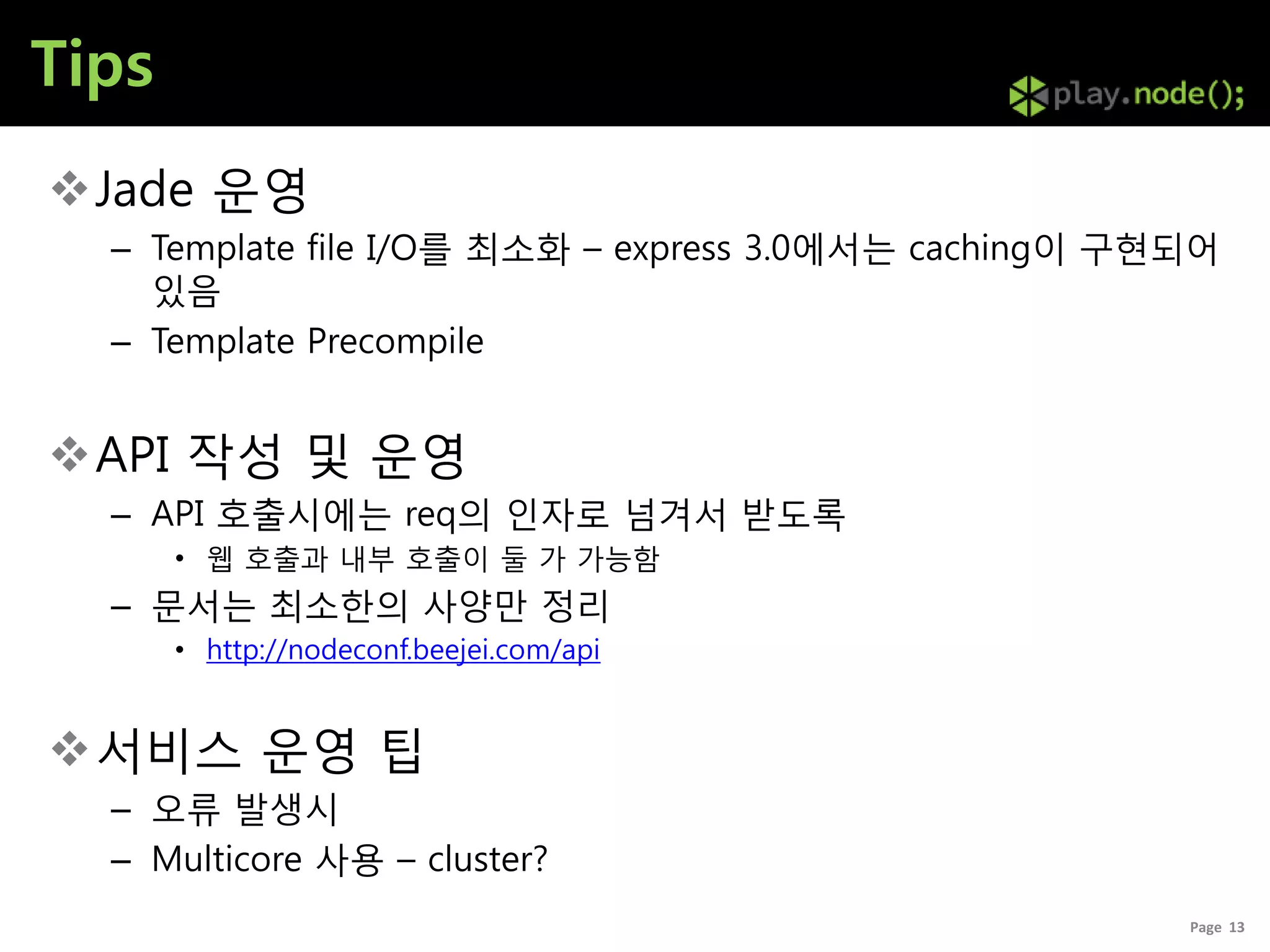 Tips
Jade 운영
  – Template file I/O를 최소화 – express 3.0에서는 caching이 구현되어
    있음
  – Template Precompile


API 작성 및 운영
  – API 호출시에는 req의 인자로 넘겨서 받도록
       • 웹 호출과 내부 호출이 둘 가 가능함
  – 문서는 최소한의 사양만 정리
       • http://nodeconf.beejei.com/api


서비스 운영 팁
  – 오류 발생시
  – Multicore 사용 – cluster?
                                                       Page 13
 