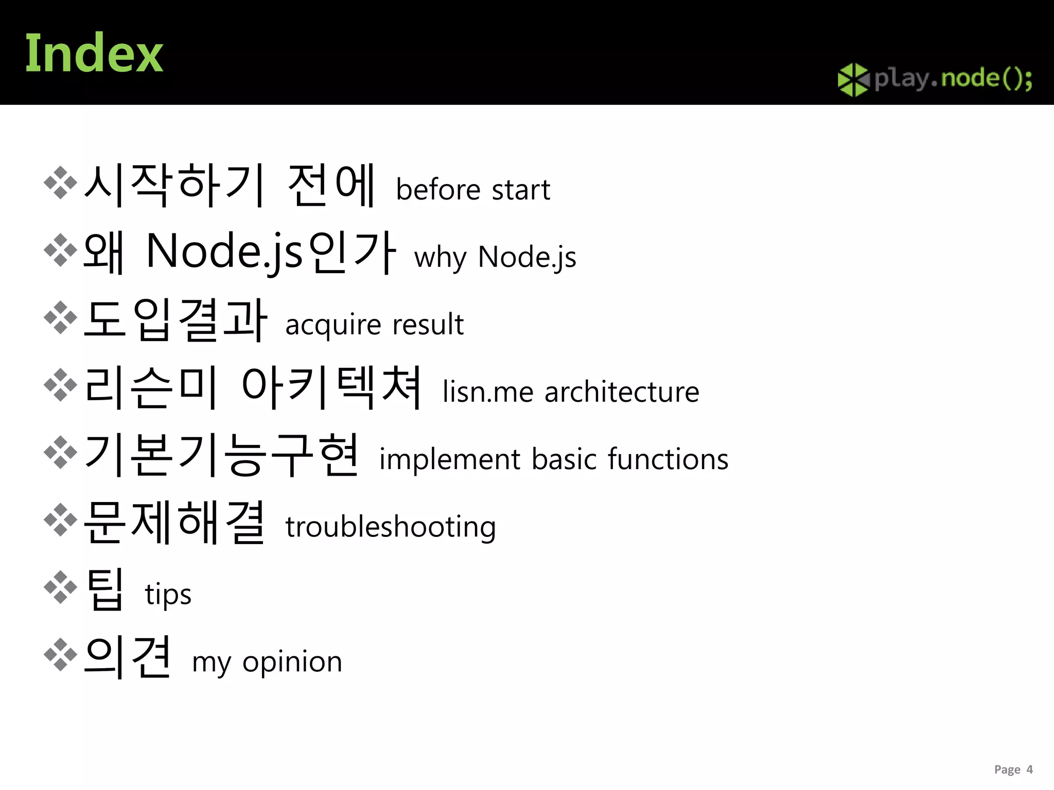 Index

시작하기 전에 before start
왜 Node.js인가 why Node.js
도입결과 acquire result
리슨미 아키텍쳐 lisn.me architecture
기본기능구현 implement basic functions
문제해결 troubleshooting
팁 tips
의견 my opinion

                                    Page 4
 