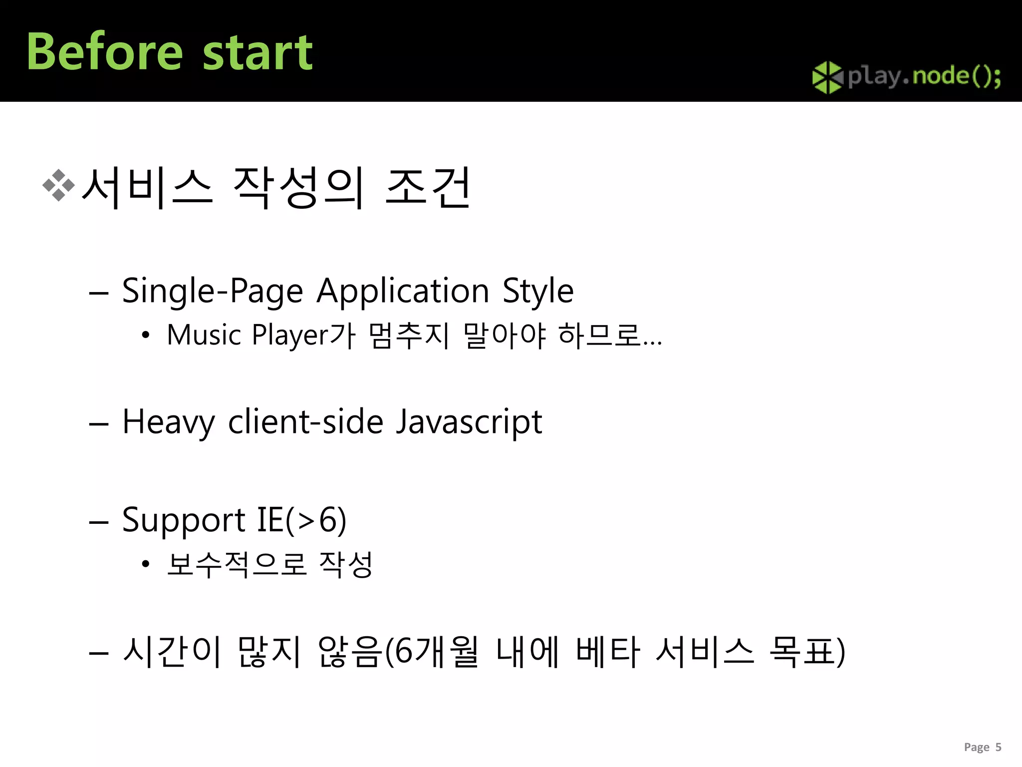 Before start

서비스 작성의 조건

  – Single-Page Application Style
     • Music Player가 멈추지 말아야 하므로…


  – Heavy client-side Javascript

  – Support IE(>6)
     • 보수적으로 작성


  – 시갂이 많지 않음(6개월 내에 베타 서비스 목표)

                                    Page 5
 