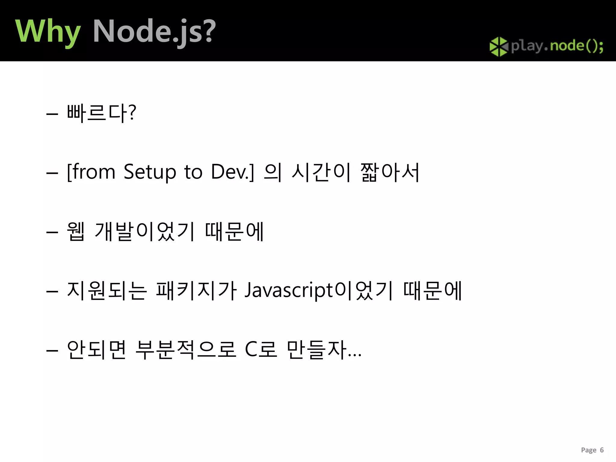 Why Node.js?

 – 빠르다?

 – [from Setup to Dev.] 의 시갂이 짧아서

 – 웹 개발이었기 때문에

 – 지원되는 패키지가 Javascript이었기 때문에

 – 안되면 부분적으로 C로 만들자…



                                    Page 6
 