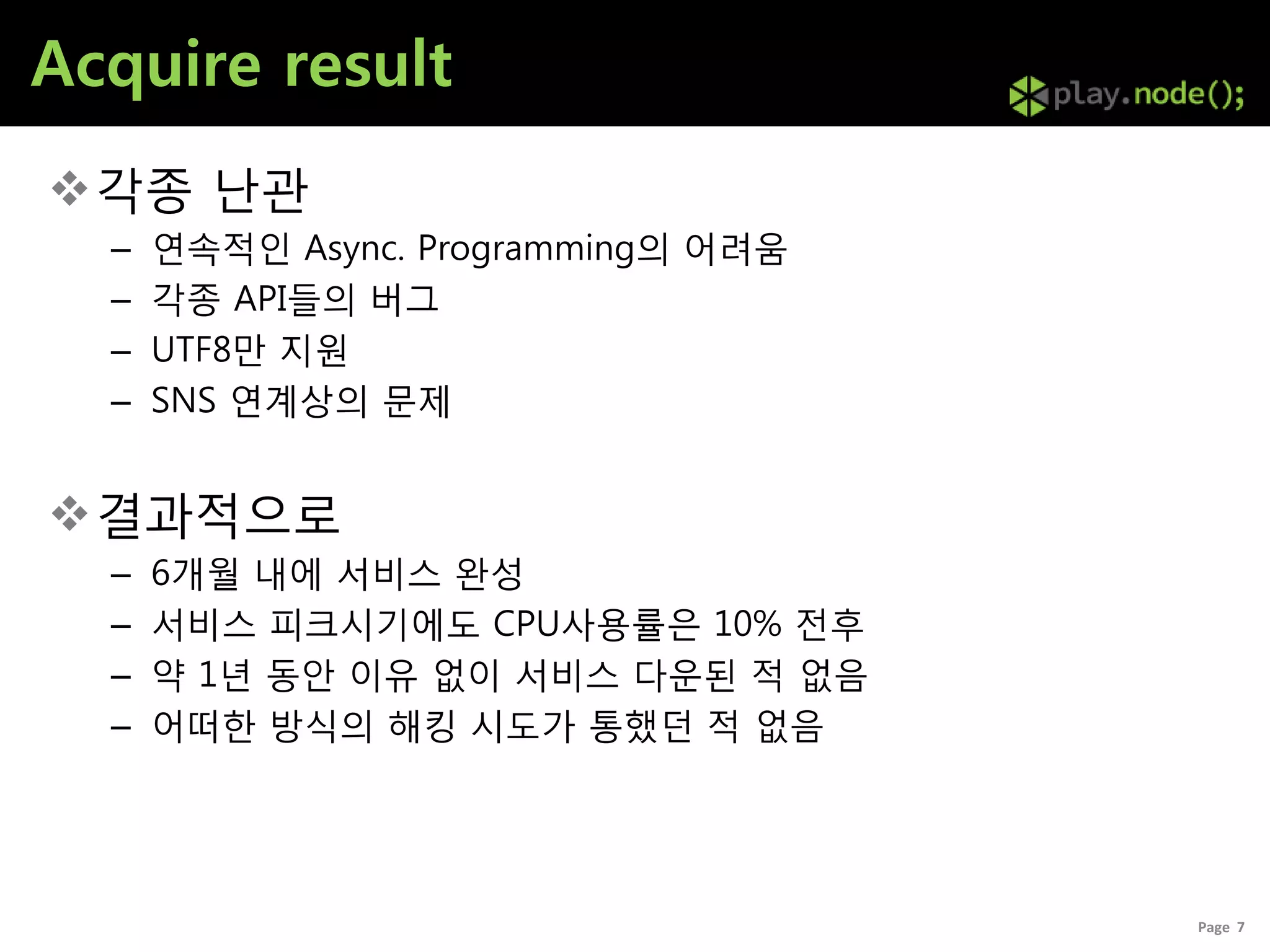 Acquire result
각종 난관
  –   연속적인 Async. Programming의 어려움
  –   각종 API들의 버그
  –   UTF8만 지원
  –   SNS 연계상의 문제


결과적으로
  –   6개월 내에 서비스 완성
  –   서비스 피크시기에도 CPU사용률은 10% 전후
  –   약 1년 동안 이유 없이 서비스 다운된 적 없음
  –   어떠한 방식의 해킹 시도가 통했던 적 없음




                                     Page 7
 