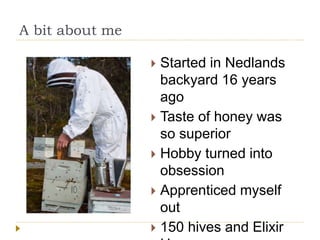 A bit about me
Started in Nedlands
backyard 16 years
ago
Taste of honey was
so superior
Hobby turned into
obsession
Apprenticed myself
out
150 hives and Elixir