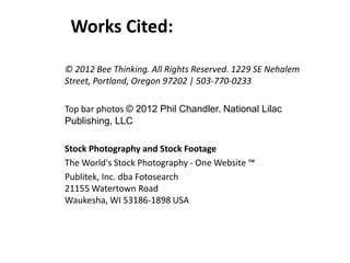 Works Cited:
© 2012 Bee Thinking. All Rights Reserved. 1229 SE Nehalem
Street, Portland, Oregon 97202 | 503-770-0233
Top bar photos © 2012 Phil Chandler. National Lilac
Publishing, LLC
Stock Photography and Stock Footage
The World's Stock Photography - One Website ™
Publitek, Inc. dba Fotosearch
21155 Watertown Road
Waukesha, WI 53186-1898 USA
 