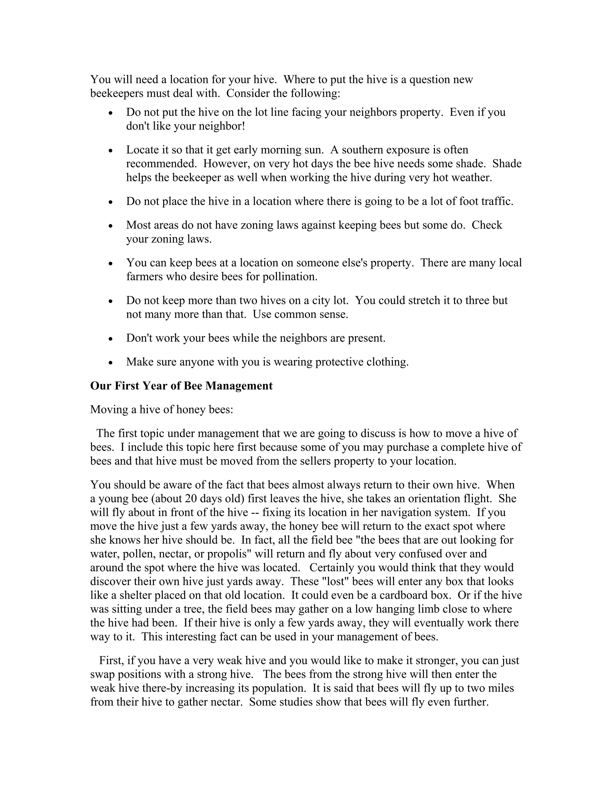 You will need a location for your hive. Where to put the hive is a question new
beekeepers must deal with. Consider the following:
• Do not put the hive on the lot line facing your neighbors property. Even if you
don't like your neighbor!
• Locate it so that it get early morning sun. A southern exposure is often
recommended. However, on very hot days the bee hive needs some shade. Shade
helps the beekeeper as well when working the hive during very hot weather.
• Do not place the hive in a location where there is going to be a lot of foot traffic.
• Most areas do not have zoning laws against keeping bees but some do. Check
your zoning laws.
• You can keep bees at a location on someone else's property. There are many local
farmers who desire bees for pollination.
• Do not keep more than two hives on a city lot. You could stretch it to three but
not many more than that. Use common sense.
• Don't work your bees while the neighbors are present.
• Make sure anyone with you is wearing protective clothing.
Our First Year of Bee Management
Moving a hive of honey bees:
The first topic under management that we are going to discuss is how to move a hive of
bees. I include this topic here first because some of you may purchase a complete hive of
bees and that hive must be moved from the sellers property to your location.
You should be aware of the fact that bees almost always return to their own hive. When
a young bee (about 20 days old) first leaves the hive, she takes an orientation flight. She
will fly about in front of the hive -- fixing its location in her navigation system. If you
move the hive just a few yards away, the honey bee will return to the exact spot where
she knows her hive should be. In fact, all the field bee "the bees that are out looking for
water, pollen, nectar, or propolis" will return and fly about very confused over and
around the spot where the hive was located. Certainly you would think that they would
discover their own hive just yards away. These "lost" bees will enter any box that looks
like a shelter placed on that old location. It could even be a cardboard box. Or if the hive
was sitting under a tree, the field bees may gather on a low hanging limb close to where
the hive had been. If their hive is only a few yards away, they will eventually work there
way to it. This interesting fact can be used in your management of bees.
First, if you have a very weak hive and you would like to make it stronger, you can just
swap positions with a strong hive. The bees from the strong hive will then enter the
weak hive there-by increasing its population. It is said that bees will fly up to two miles
from their hive to gather nectar. Some studies show that bees will fly even further.
 