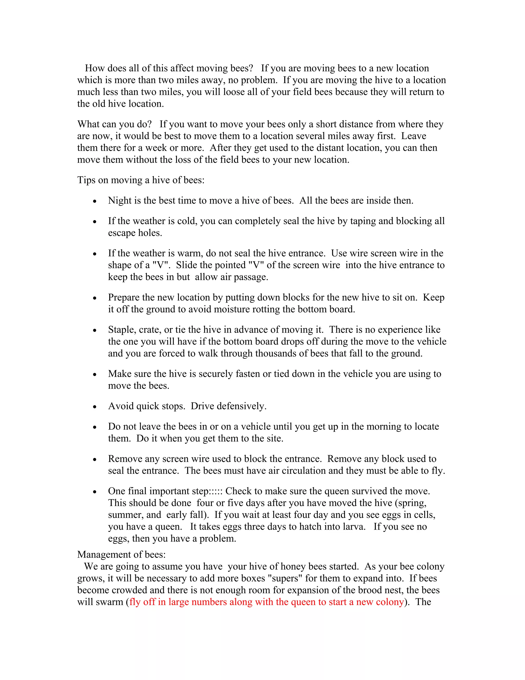 How does all of this affect moving bees? If you are moving bees to a new location
which is more than two miles away, no problem. If you are moving the hive to a location
much less than two miles, you will loose all of your field bees because they will return to
the old hive location.
What can you do? If you want to move your bees only a short distance from where they
are now, it would be best to move them to a location several miles away first. Leave
them there for a week or more. After they get used to the distant location, you can then
move them without the loss of the field bees to your new location.
Tips on moving a hive of bees:
• Night is the best time to move a hive of bees. All the bees are inside then.
• If the weather is cold, you can completely seal the hive by taping and blocking all
escape holes.
• If the weather is warm, do not seal the hive entrance. Use wire screen wire in the
shape of a "V". Slide the pointed "V" of the screen wire into the hive entrance to
keep the bees in but allow air passage.
• Prepare the new location by putting down blocks for the new hive to sit on. Keep
it off the ground to avoid moisture rotting the bottom board.
• Staple, crate, or tie the hive in advance of moving it. There is no experience like
the one you will have if the bottom board drops off during the move to the vehicle
and you are forced to walk through thousands of bees that fall to the ground.
• Make sure the hive is securely fasten or tied down in the vehicle you are using to
move the bees.
• Avoid quick stops. Drive defensively.
• Do not leave the bees in or on a vehicle until you get up in the morning to locate
them. Do it when you get them to the site.
• Remove any screen wire used to block the entrance. Remove any block used to
seal the entrance. The bees must have air circulation and they must be able to fly.
• One final important step::::: Check to make sure the queen survived the move.
This should be done four or five days after you have moved the hive (spring,
summer, and early fall). If you wait at least four day and you see eggs in cells,
you have a queen. It takes eggs three days to hatch into larva. If you see no
eggs, then you have a problem.
Management of bees:
We are going to assume you have your hive of honey bees started. As your bee colony
grows, it will be necessary to add more boxes "supers" for them to expand into. If bees
become crowded and there is not enough room for expansion of the brood nest, the bees
will swarm (fly off in large numbers along with the queen to start a new colony). The
 