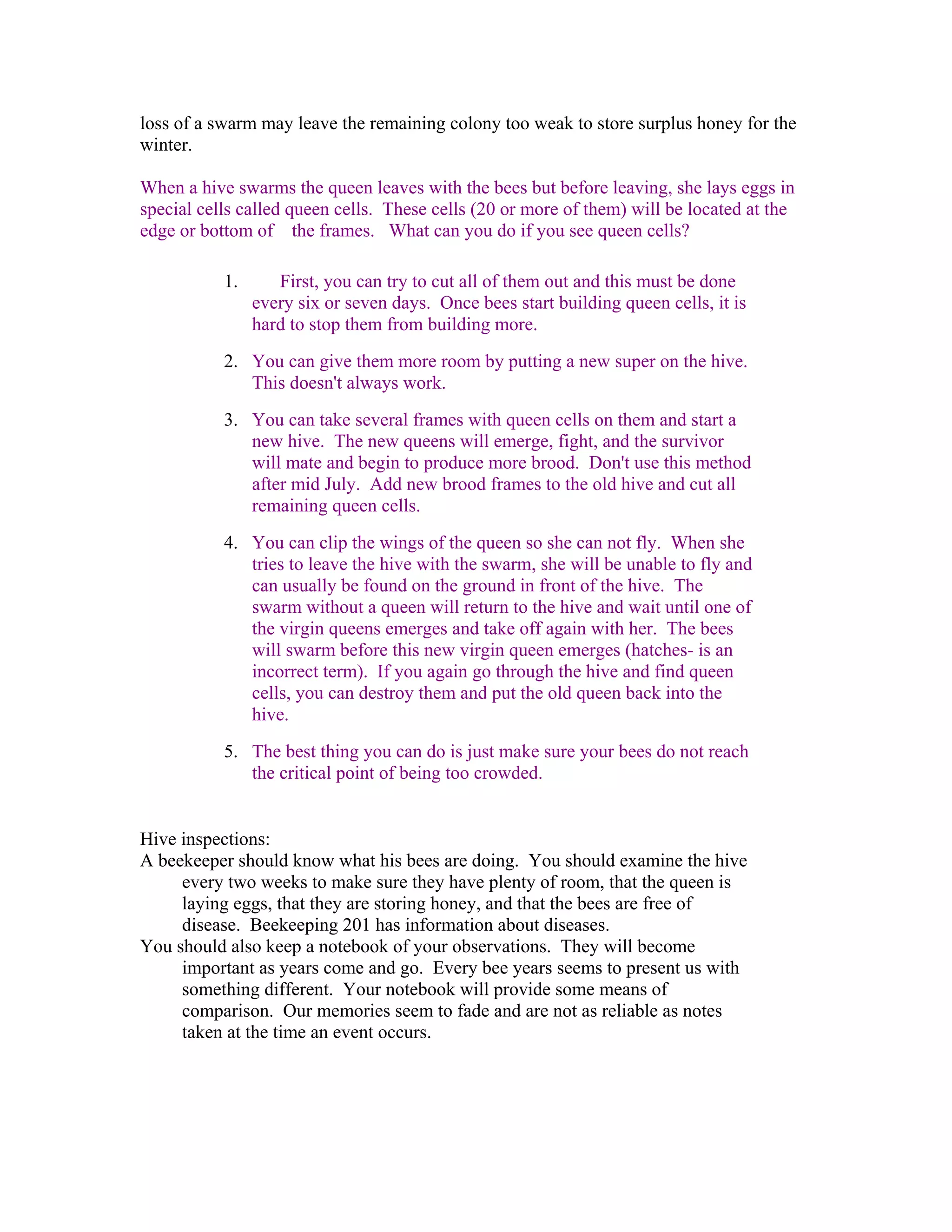 loss of a swarm may leave the remaining colony too weak to store surplus honey for the
winter.
When a hive swarms the queen leaves with the bees but before leaving, she lays eggs in
special cells called queen cells. These cells (20 or more of them) will be located at the
edge or bottom of the frames. What can you do if you see queen cells?
1. First, you can try to cut all of them out and this must be done
every six or seven days. Once bees start building queen cells, it is
hard to stop them from building more.
2. You can give them more room by putting a new super on the hive.
This doesn't always work.
3. You can take several frames with queen cells on them and start a
new hive. The new queens will emerge, fight, and the survivor
will mate and begin to produce more brood. Don't use this method
after mid July. Add new brood frames to the old hive and cut all
remaining queen cells.
4. You can clip the wings of the queen so she can not fly. When she
tries to leave the hive with the swarm, she will be unable to fly and
can usually be found on the ground in front of the hive. The
swarm without a queen will return to the hive and wait until one of
the virgin queens emerges and take off again with her. The bees
will swarm before this new virgin queen emerges (hatches- is an
incorrect term). If you again go through the hive and find queen
cells, you can destroy them and put the old queen back into the
hive.
5. The best thing you can do is just make sure your bees do not reach
the critical point of being too crowded.
Hive inspections:
A beekeeper should know what his bees are doing. You should examine the hive
every two weeks to make sure they have plenty of room, that the queen is
laying eggs, that they are storing honey, and that the bees are free of
disease. Beekeeping 201 has information about diseases.
You should also keep a notebook of your observations. They will become
important as years come and go. Every bee years seems to present us with
something different. Your notebook will provide some means of
comparison. Our memories seem to fade and are not as reliable as notes
taken at the time an event occurs.
 