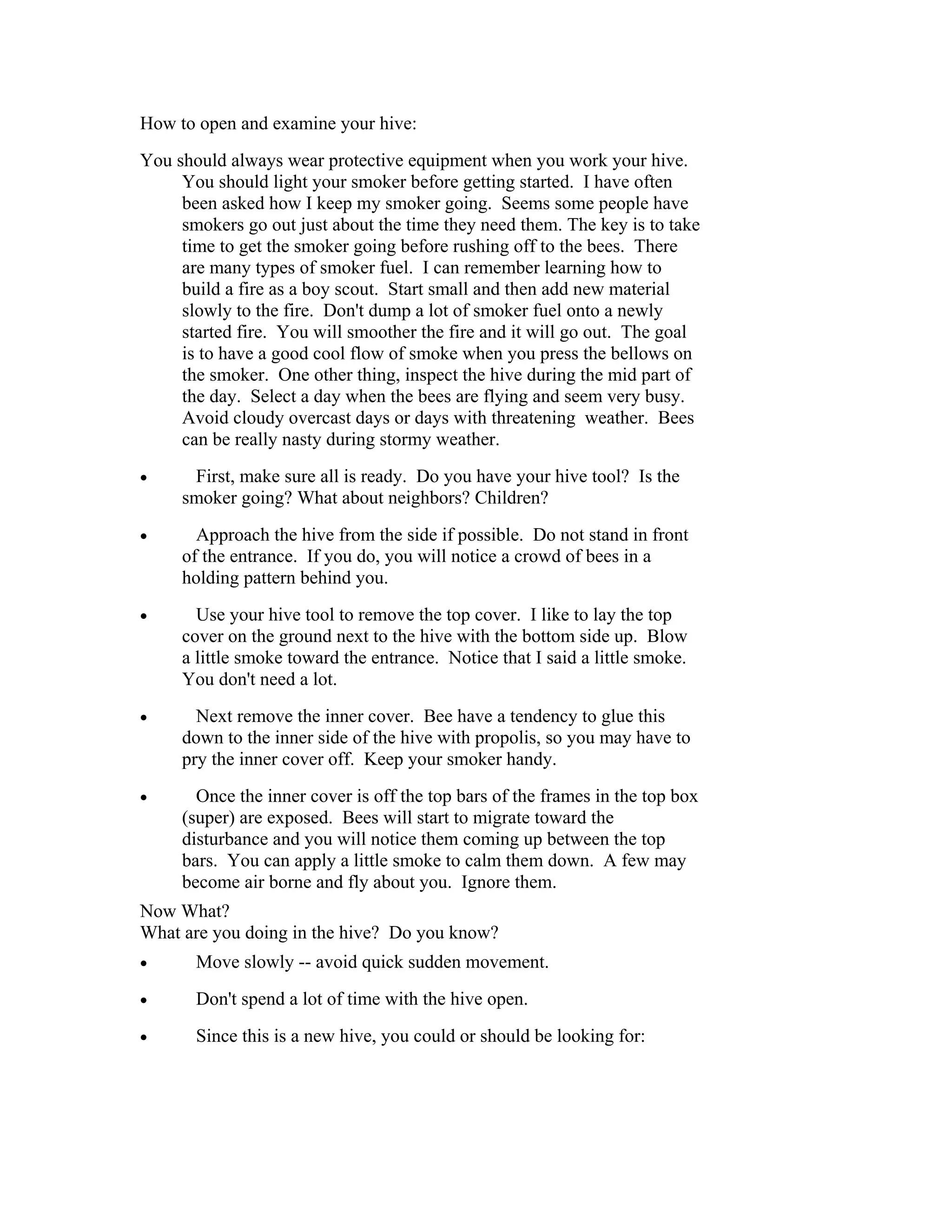 How to open and examine your hive:
You should always wear protective equipment when you work your hive.
You should light your smoker before getting started. I have often
been asked how I keep my smoker going. Seems some people have
smokers go out just about the time they need them. The key is to take
time to get the smoker going before rushing off to the bees. There
are many types of smoker fuel. I can remember learning how to
build a fire as a boy scout. Start small and then add new material
slowly to the fire. Don't dump a lot of smoker fuel onto a newly
started fire. You will smoother the fire and it will go out. The goal
is to have a good cool flow of smoke when you press the bellows on
the smoker. One other thing, inspect the hive during the mid part of
the day. Select a day when the bees are flying and seem very busy.
Avoid cloudy overcast days or days with threatening weather. Bees
can be really nasty during stormy weather.
• First, make sure all is ready. Do you have your hive tool? Is the
smoker going? What about neighbors? Children?
• Approach the hive from the side if possible. Do not stand in front
of the entrance. If you do, you will notice a crowd of bees in a
holding pattern behind you.
• Use your hive tool to remove the top cover. I like to lay the top
cover on the ground next to the hive with the bottom side up. Blow
a little smoke toward the entrance. Notice that I said a little smoke.
You don't need a lot.
• Next remove the inner cover. Bee have a tendency to glue this
down to the inner side of the hive with propolis, so you may have to
pry the inner cover off. Keep your smoker handy.
• Once the inner cover is off the top bars of the frames in the top box
(super) are exposed. Bees will start to migrate toward the
disturbance and you will notice them coming up between the top
bars. You can apply a little smoke to calm them down. A few may
become air borne and fly about you. Ignore them.
Now What?
What are you doing in the hive? Do you know?
• Move slowly -- avoid quick sudden movement.
• Don't spend a lot of time with the hive open.
• Since this is a new hive, you could or should be looking for:
 