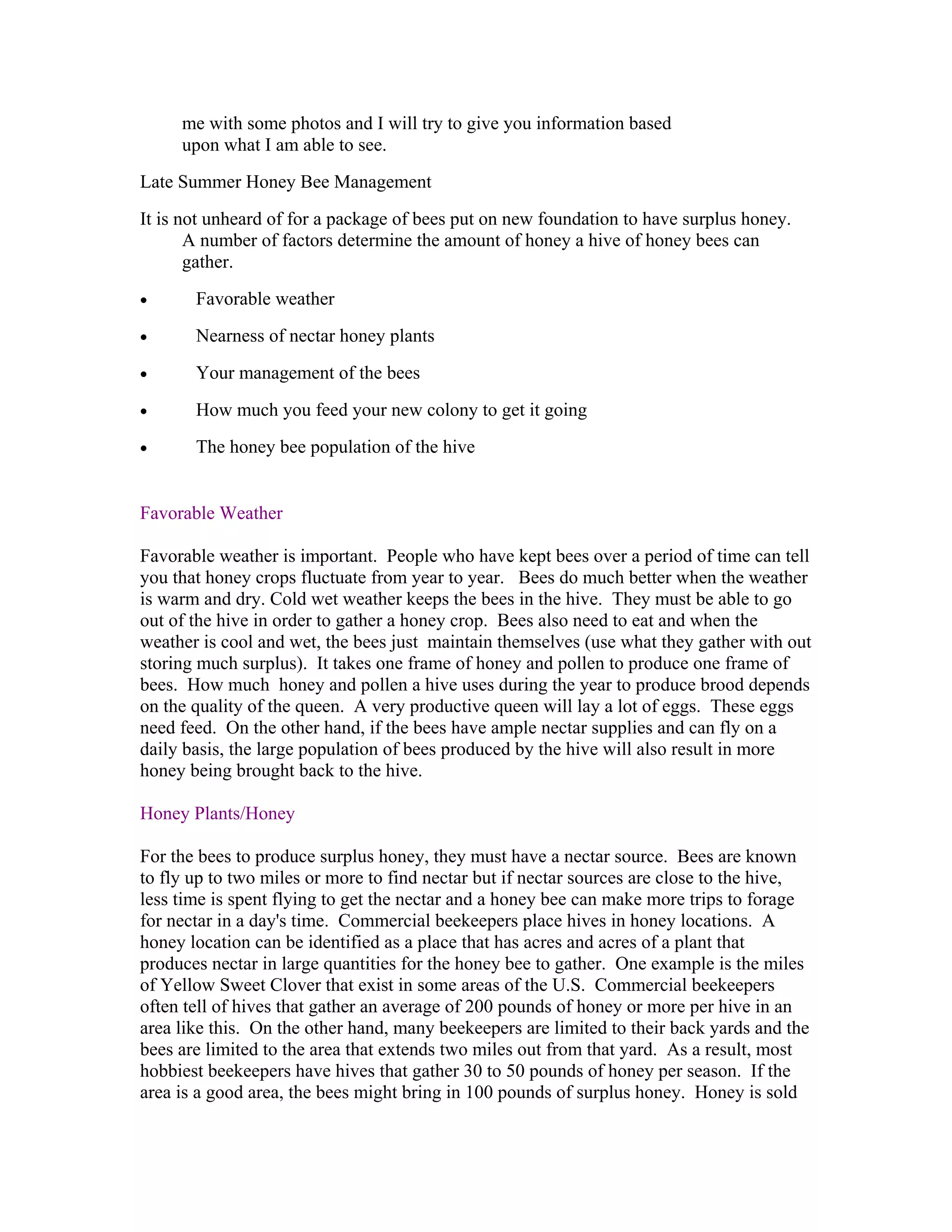me with some photos and I will try to give you information based
upon what I am able to see.
Late Summer Honey Bee Management
It is not unheard of for a package of bees put on new foundation to have surplus honey.
A number of factors determine the amount of honey a hive of honey bees can
gather.
• Favorable weather
• Nearness of nectar honey plants
• Your management of the bees
• How much you feed your new colony to get it going
• The honey bee population of the hive
Favorable Weather
Favorable weather is important. People who have kept bees over a period of time can tell
you that honey crops fluctuate from year to year. Bees do much better when the weather
is warm and dry. Cold wet weather keeps the bees in the hive. They must be able to go
out of the hive in order to gather a honey crop. Bees also need to eat and when the
weather is cool and wet, the bees just maintain themselves (use what they gather with out
storing much surplus). It takes one frame of honey and pollen to produce one frame of
bees. How much honey and pollen a hive uses during the year to produce brood depends
on the quality of the queen. A very productive queen will lay a lot of eggs. These eggs
need feed. On the other hand, if the bees have ample nectar supplies and can fly on a
daily basis, the large population of bees produced by the hive will also result in more
honey being brought back to the hive.
Honey Plants/Honey
For the bees to produce surplus honey, they must have a nectar source. Bees are known
to fly up to two miles or more to find nectar but if nectar sources are close to the hive,
less time is spent flying to get the nectar and a honey bee can make more trips to forage
for nectar in a day's time. Commercial beekeepers place hives in honey locations. A
honey location can be identified as a place that has acres and acres of a plant that
produces nectar in large quantities for the honey bee to gather. One example is the miles
of Yellow Sweet Clover that exist in some areas of the U.S. Commercial beekeepers
often tell of hives that gather an average of 200 pounds of honey or more per hive in an
area like this. On the other hand, many beekeepers are limited to their back yards and the
bees are limited to the area that extends two miles out from that yard. As a result, most
hobbiest beekeepers have hives that gather 30 to 50 pounds of honey per season. If the
area is a good area, the bees might bring in 100 pounds of surplus honey. Honey is sold
 
